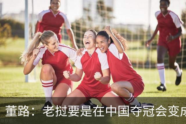 董路：老挝要是在中国夺冠会变成社会事件！范志毅又会被拉出来