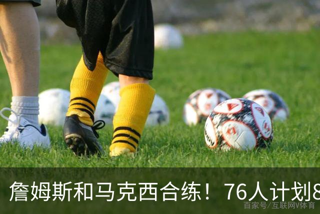 詹姆斯和马克西合练！76人计划8月举行迷你训练营